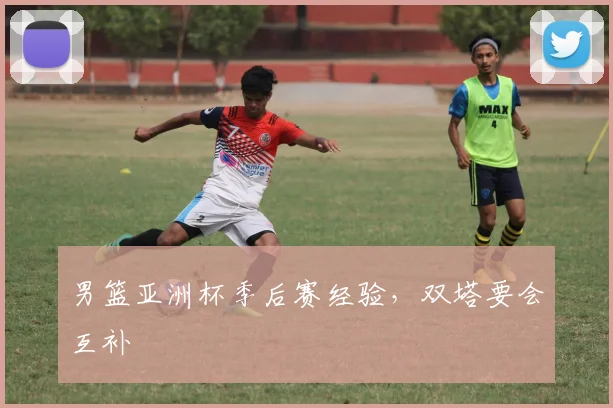 男篮亚洲杯季后赛经验,双塔要会互补