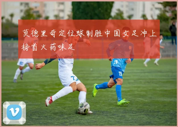 莫德里奇定位球制胜中国女足冲上榜首火药味足