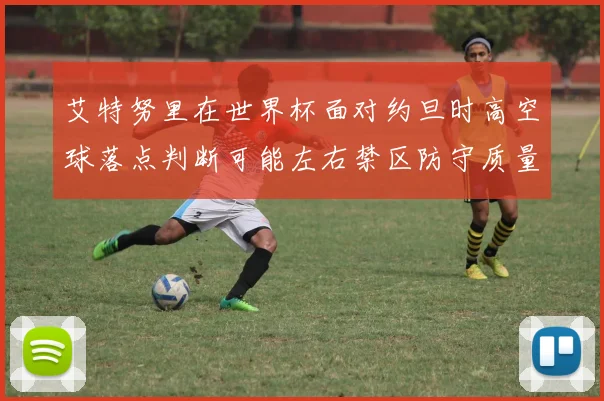 艾特努里在世界杯面对约旦时高空球落点判断可能左右禁区防守质量