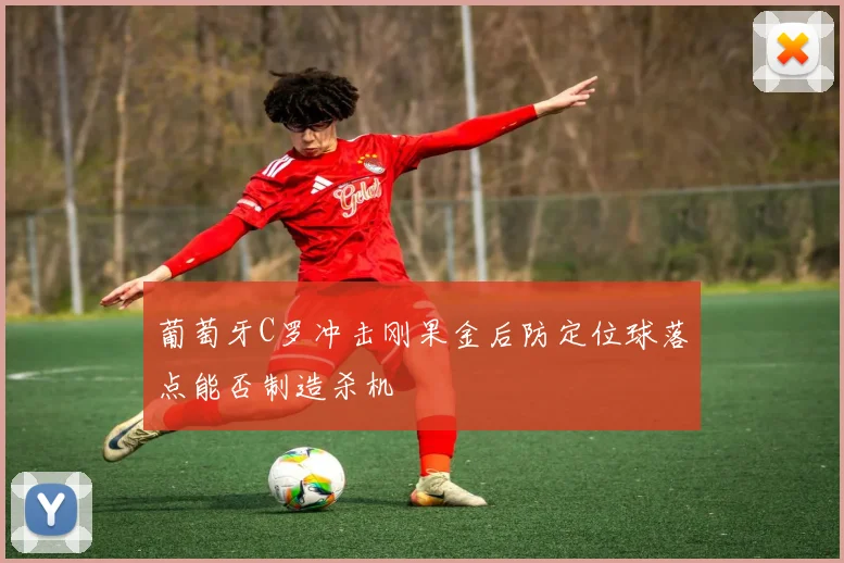 葡萄牙C罗冲击刚果金后防定位球落点能否制造杀机