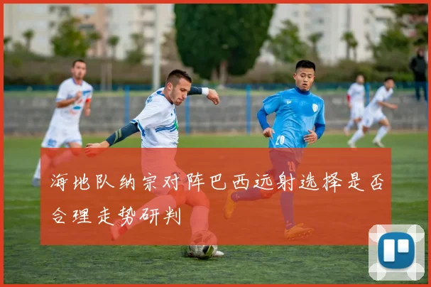 海地队纳宗对阵巴西远射选择是否合理走势研判