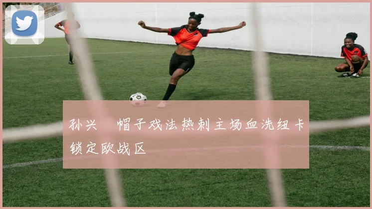 孙兴慜帽子戏法热刺主场血洗纽卡锁定欧战区