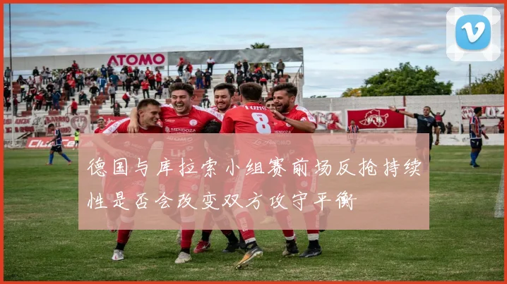 德国与库拉索小组赛前场反抢持续性是否会改变双方攻守平衡