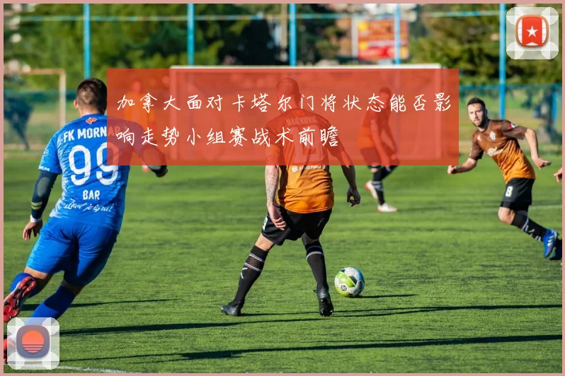 加拿大面对卡塔尔门将状态能否影响走势小组赛战术前瞻