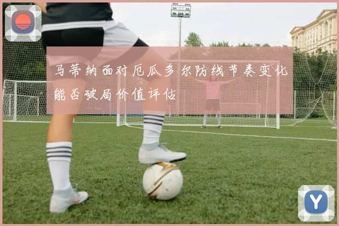 马蒂纳面对厄瓜多尔防线节奏变化能否破局价值评估