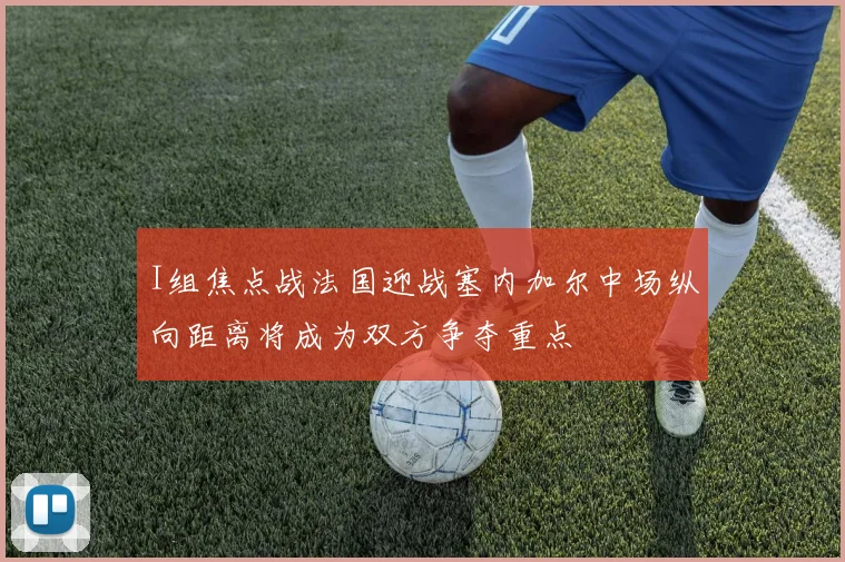 I组焦点战法国迎战塞内加尔中场纵向距离将成为双方争夺重点