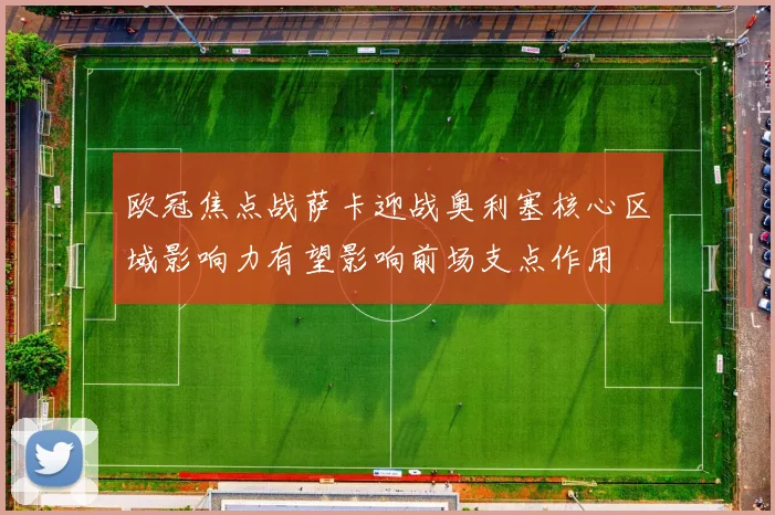 欧冠焦点战萨卡迎战奥利塞核心区域影响力有望影响前场支点作用