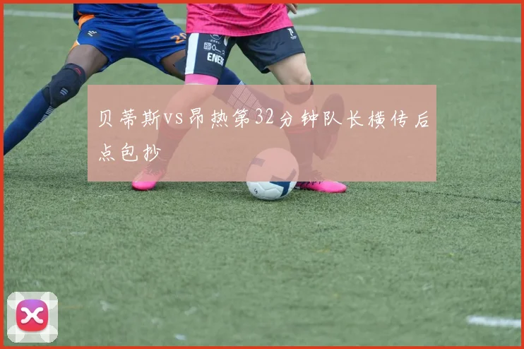 贝蒂斯vs昂热第32分钟队长横传后点包抄