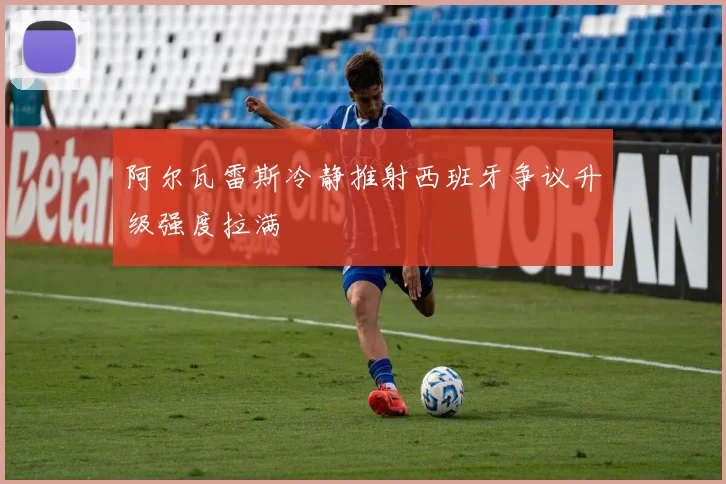 阿尔瓦雷斯冷静推射西班牙争议升级强度拉满