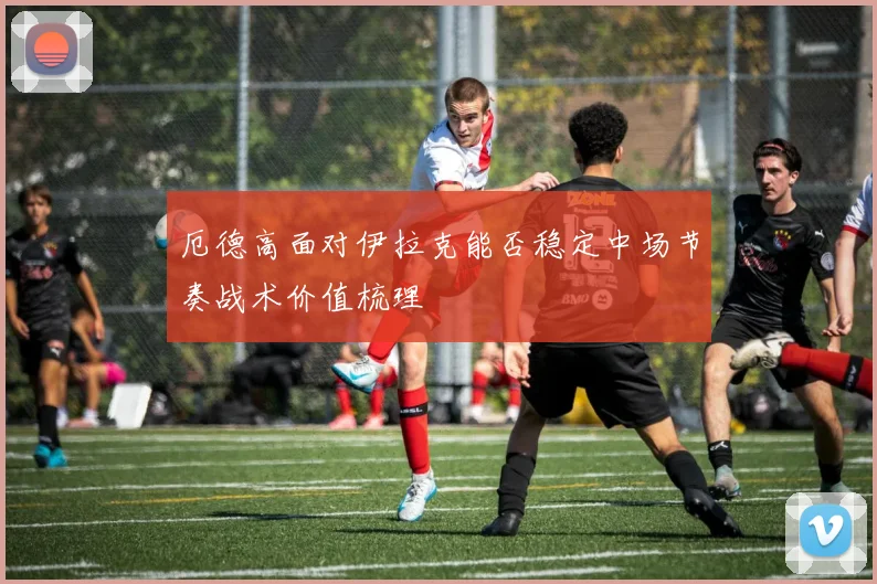 厄德高面对伊拉克能否稳定中场节奏战术价值梳理