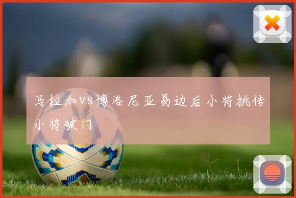 马拉加vs博洛尼亚易边后小将挑传小将破门