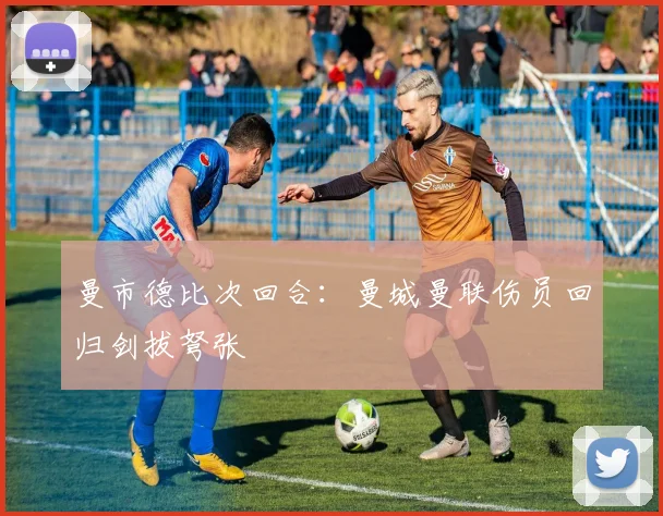 曼市德比次回合：曼城曼联伤员回归剑拔弩张