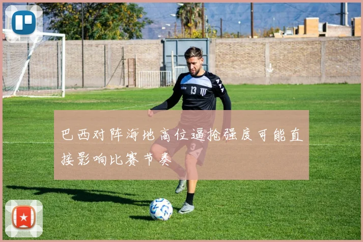 巴西对阵海地高位逼抢强度可能直接影响比赛节奏