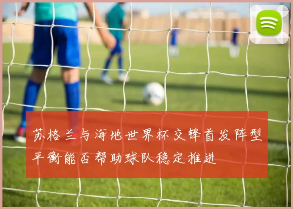 苏格兰与海地世界杯交锋首发阵型平衡能否帮助球队稳定推进